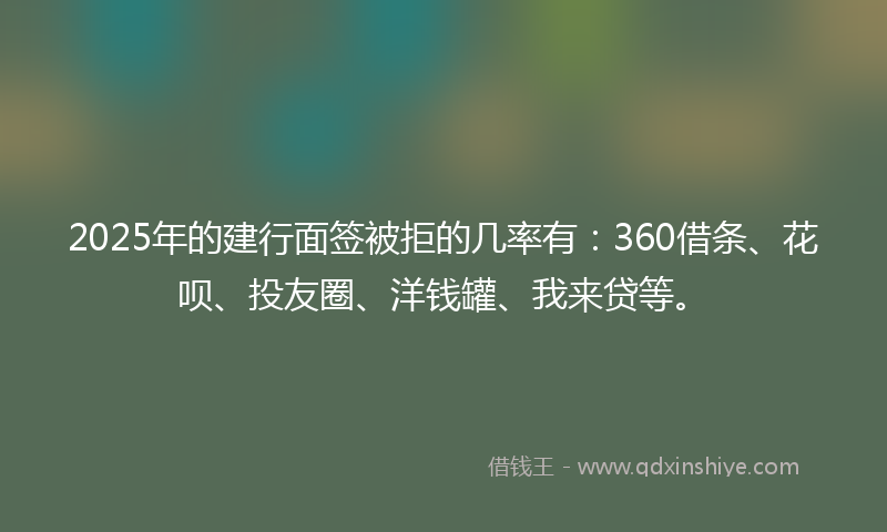 2025年的建行面签被拒的几率有：360借条、花呗、投友圈、洋钱罐、我来贷等。