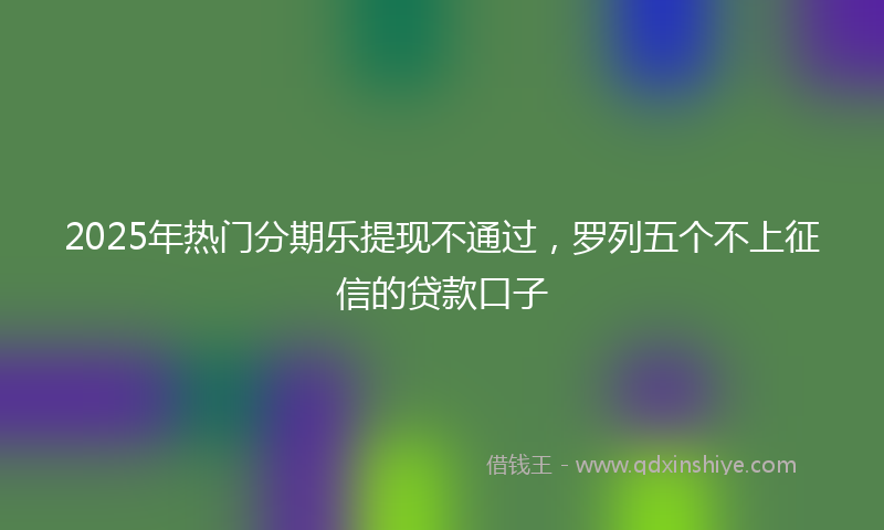 2025年热门分期乐提现不通过，罗列五个不上征信的贷款口子