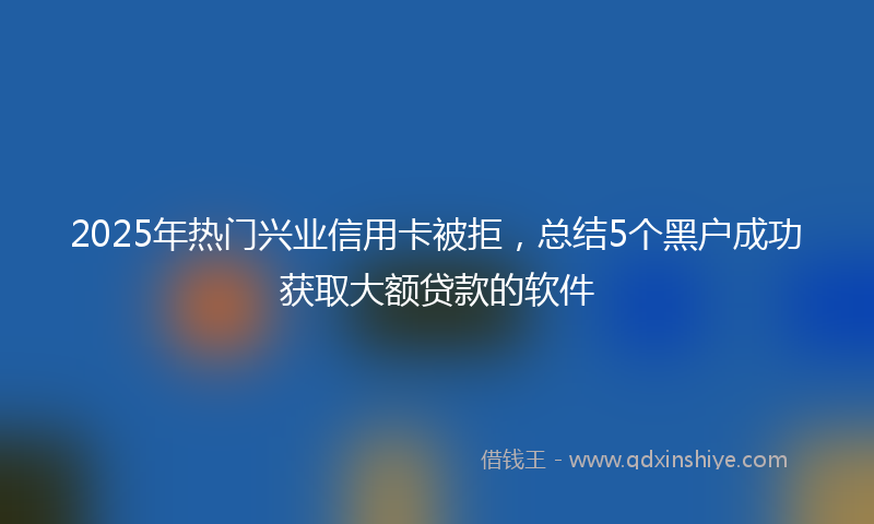 2025年热门兴业信用卡被拒，总结5个黑户成功获取大额贷款的软件