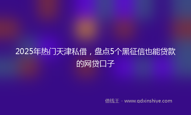 2025年热门天津私借，盘点5个黑征信也能贷款的网贷口子