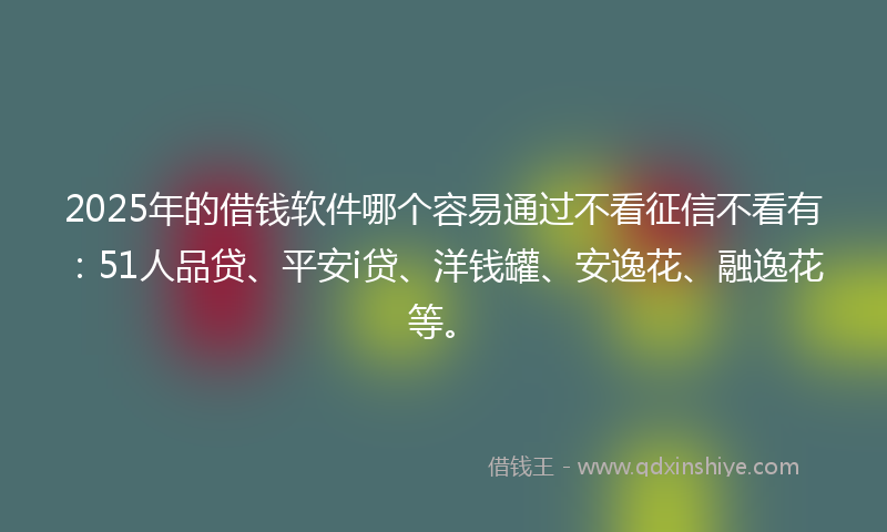 2025年的借钱软件哪个容易通过不看征信不看有：51人品贷、平安i贷、洋钱罐、安逸花、融逸花等。