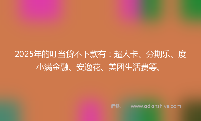 2025年的叮当贷不下款有：超人卡、分期乐、度小满金融、安逸花、美团生活费等。