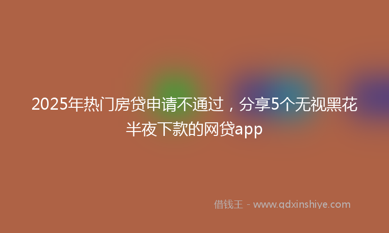 2025年热门房贷申请不通过，分享5个无视黑花半夜下款的网贷app