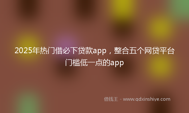 2025年热门借必下贷款app，整合五个网贷平台门槛低一点的app