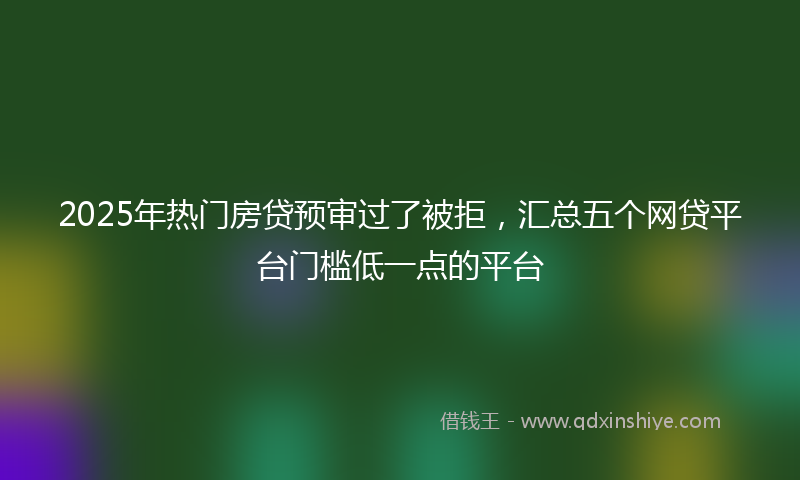 2025年热门房贷预审过了被拒，汇总五个网贷平台门槛低一点的平台