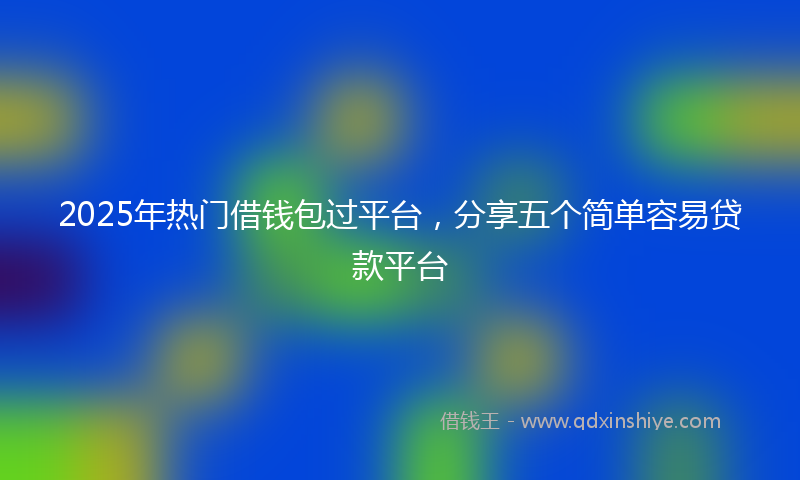 2025年热门借钱包过平台，分享五个简单容易贷款平台
