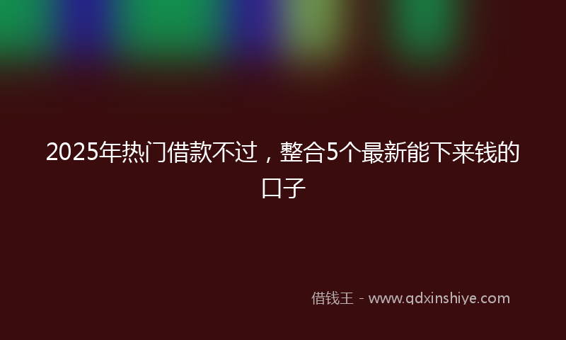 2025年热门借款不过，整合5个最新能下来钱的口子