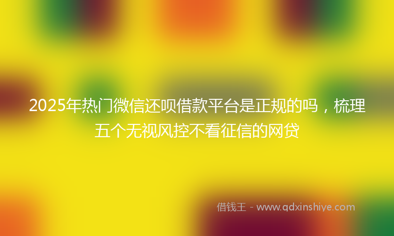 2025年热门微信还呗借款平台是正规的吗，梳理五个无视风控不看征信的网贷