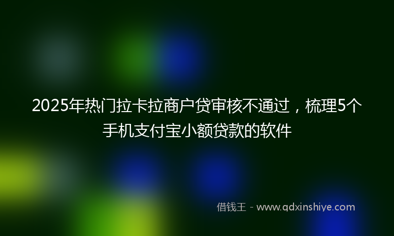 2025年热门拉卡拉商户贷审核不通过，梳理5个手机支付宝小额贷款的软件