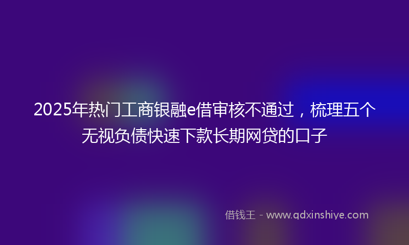 2025年热门工商银融e借审核不通过，梳理五个无视负债快速下款长期网贷的口子