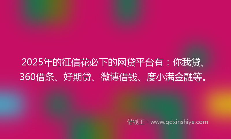 2025年的征信花必下的网贷平台有：你我贷、360借条、好期贷、微博借钱、度小满金融等。