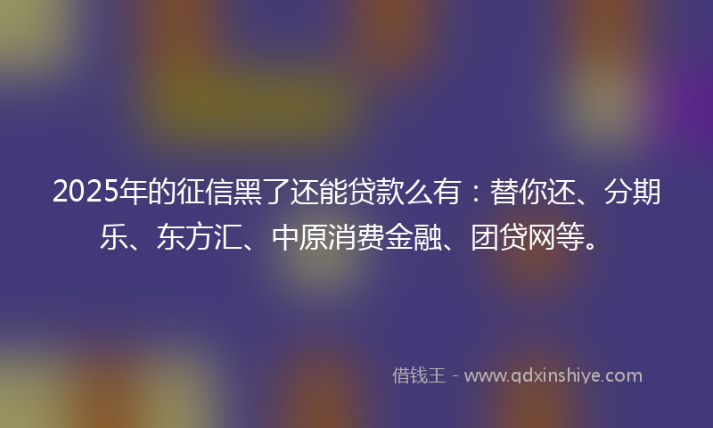 2025年的征信黑了还能贷款么有：替你还、分期乐、东方汇、中原消费金融、团贷网等。
