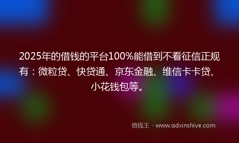 2025年的借钱的平台100%能借到不看征信正规有：微粒贷、快贷通、京东金融、维信卡卡贷、小花钱包等。