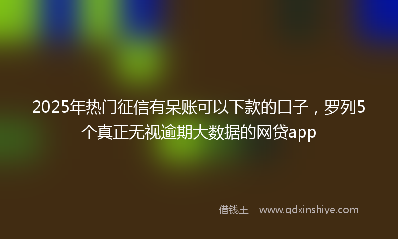 2025年热门征信有呆账可以下款的口子，罗列5个真正无视逾期大数据的网贷app