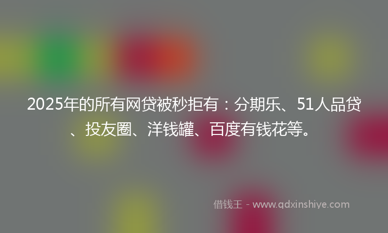 2025年的所有网贷被秒拒有：分期乐、51人品贷、投友圈、洋钱罐、百度有钱花等。
