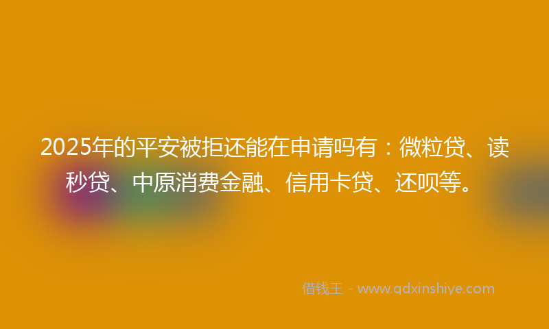 2025年的平安被拒还能在申请吗有：微粒贷、读秒贷、中原消费金融、信用卡贷、还呗等。