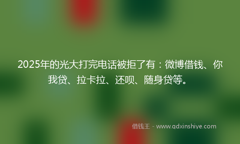 2025年的光大打完电话被拒了有：微博借钱、你我贷、拉卡拉、还呗、随身贷等。