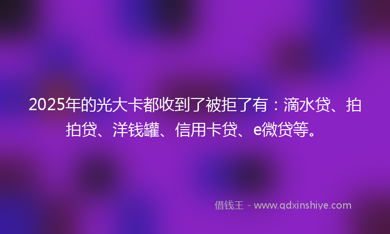 2025年的光大卡都收到了被拒了有：滴水贷、拍拍贷、洋钱罐、信用卡贷、e微贷等。