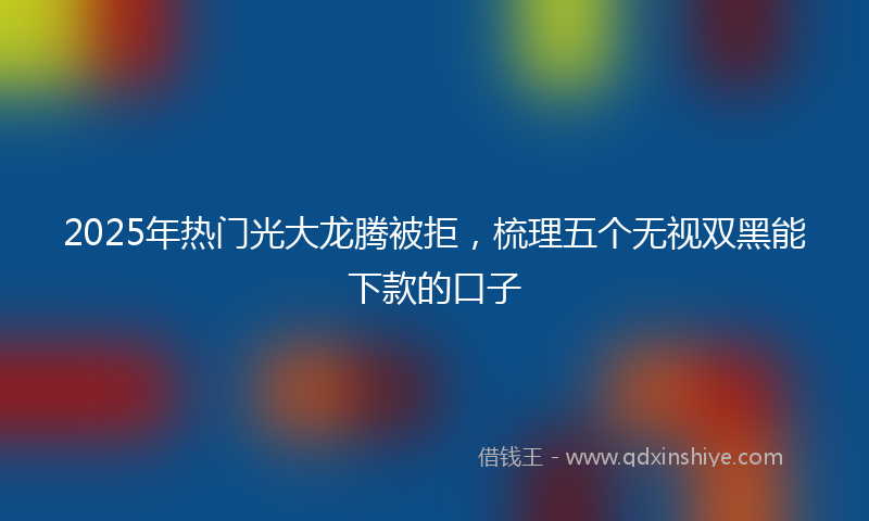 2025年热门光大龙腾被拒，梳理五个无视双黑能下款的口子