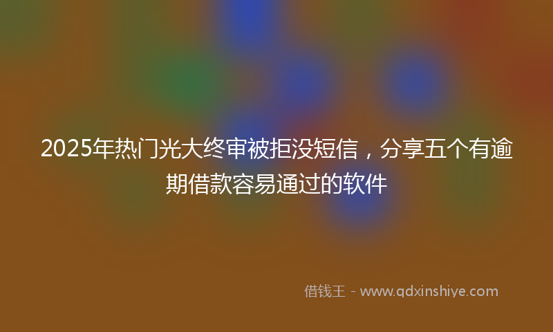 2025年热门光大终审被拒没短信，分享五个有逾期借款容易通过的软件