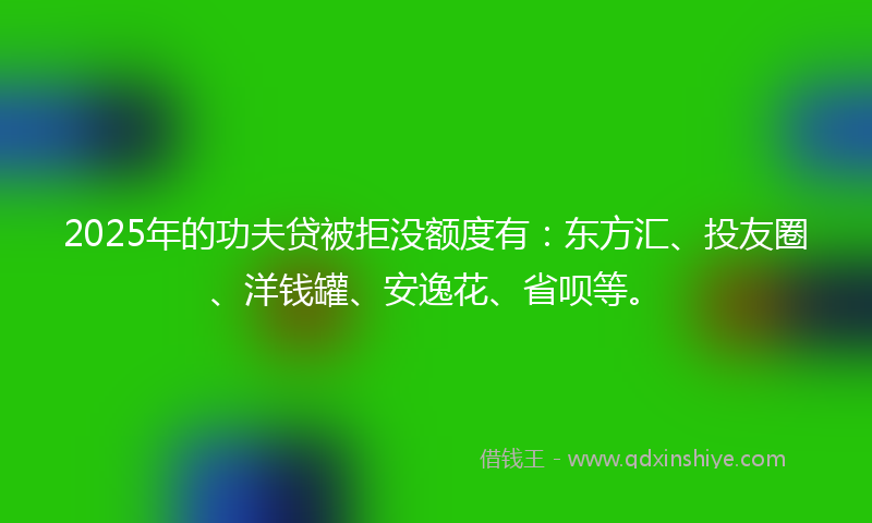 2025年的功夫贷被拒没额度有：东方汇、投友圈、洋钱罐、安逸花、省呗等。