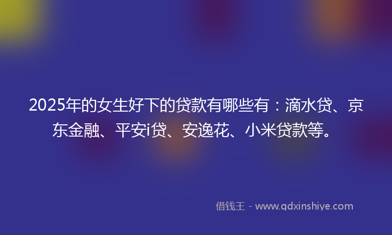 2025年的女生好下的贷款有哪些有：滴水贷、京东金融、平安i贷、安逸花、小米贷款等。