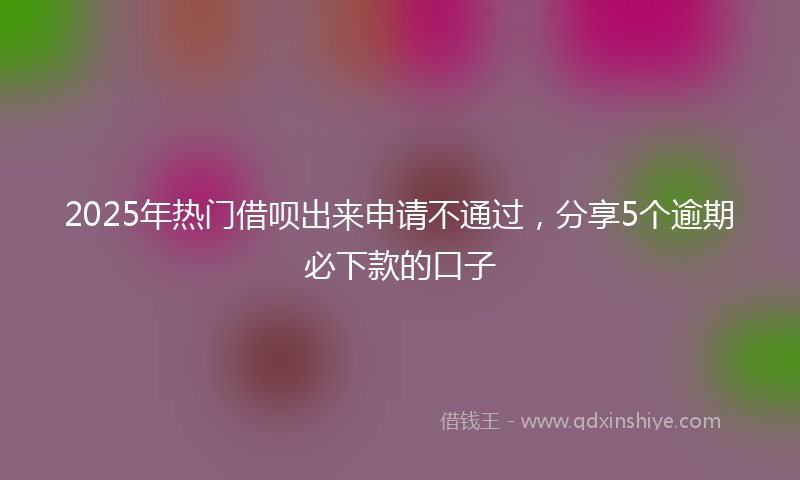 2025年热门借呗出来申请不通过，分享5个逾期必下款的口子