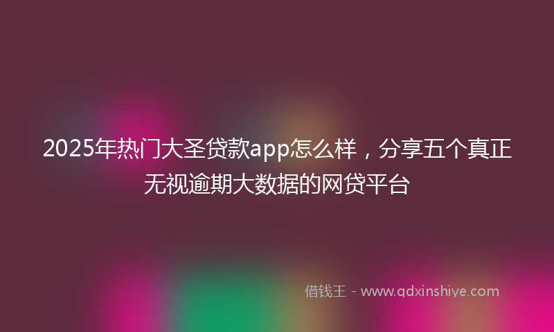 2025年热门大圣贷款app怎么样，分享五个真正无视逾期大数据的网贷平台