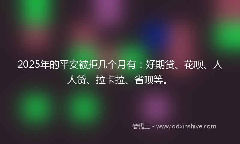 2025年的平安被拒几个月有：好期贷、花呗、人人贷、拉卡拉、省呗等。