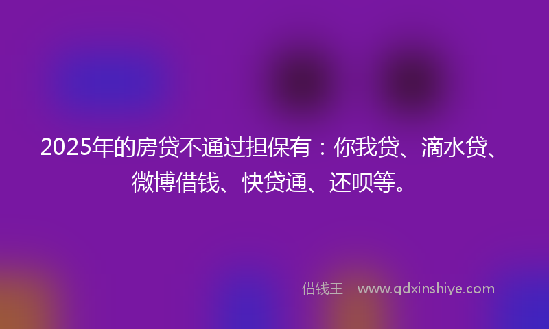 2025年的房贷不通过担保有：你我贷、滴水贷、微博借钱、快贷通、还呗等。