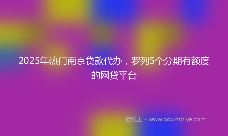 2025年热门南京贷款代办，罗列5个分期有额度的网贷平台