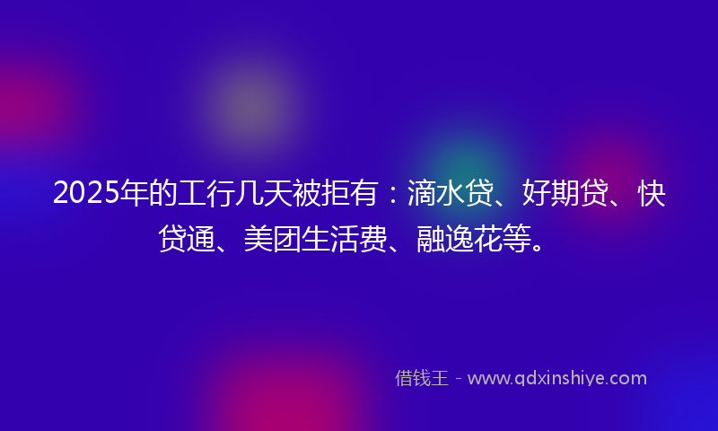 2025年的工行几天被拒有：滴水贷、好期贷、快贷通、美团生活费、融逸花等。