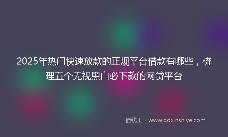 2025年热门快速放款的正规平台借款有哪些，梳理五个无视黑白必下款的网贷平台