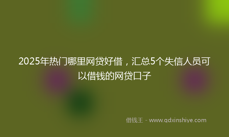 2025年热门哪里网贷好借，汇总5个失信人员可以借钱的网贷口子