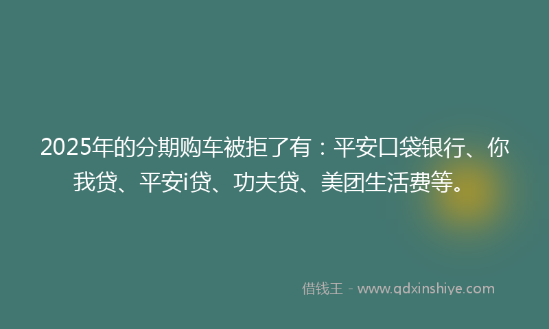 2025年的分期购车被拒了有：平安口袋银行、你我贷、平安i贷、功夫贷、美团生活费等。