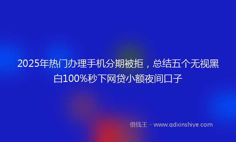 2025年热门办理手机分期被拒，总结五个无视黑白100%秒下网贷小额夜间口子