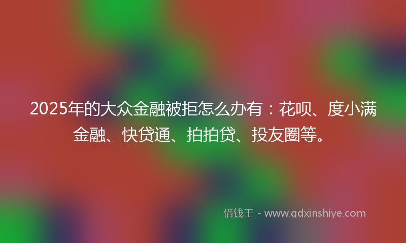 2025年的大众金融被拒怎么办有：花呗、度小满金融、快贷通、拍拍贷、投友圈等。