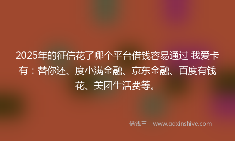 2025年的征信花了哪个平台借钱容易通过 我爱卡有：替你还、度小满金融、京东金融、百度有钱花、美团生活费等。