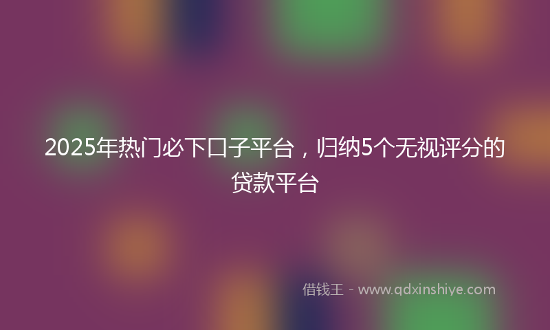 2025年热门必下口子平台，归纳5个无视评分的贷款平台