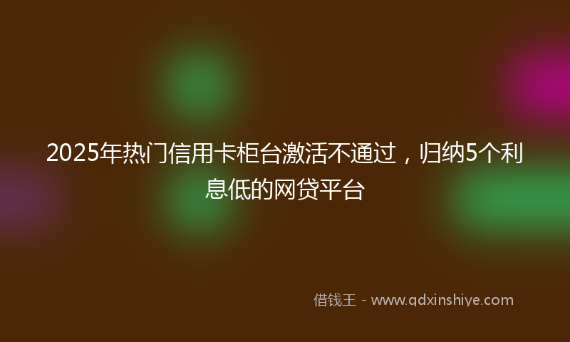2025年热门信用卡柜台激活不通过，归纳5个利息低的网贷平台