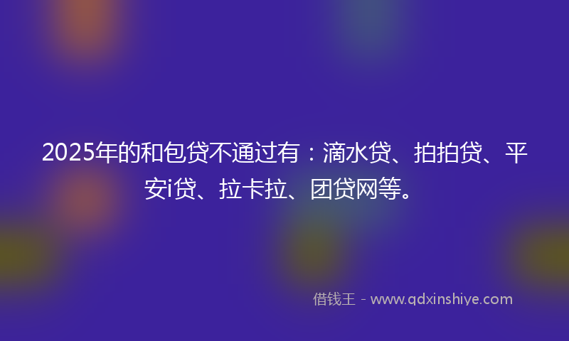 2025年的和包贷不通过有：滴水贷、拍拍贷、平安i贷、拉卡拉、团贷网等。