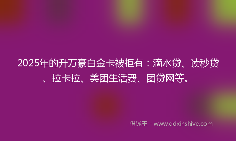 2025年的升万豪白金卡被拒有：滴水贷、读秒贷、拉卡拉、美团生活费、团贷网等。
