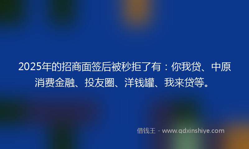 2025年的招商面签后被秒拒了有：你我贷、中原消费金融、投友圈、洋钱罐、我来贷等。
