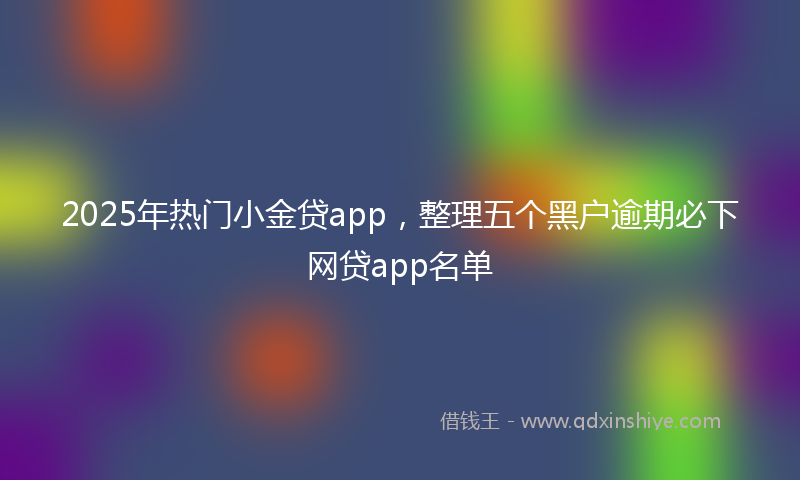 2025年热门小金贷app，整理五个黑户逾期必下网贷app名单