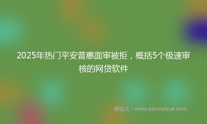 2025年热门平安普惠面审被拒，概括5个极速审核的网贷软件