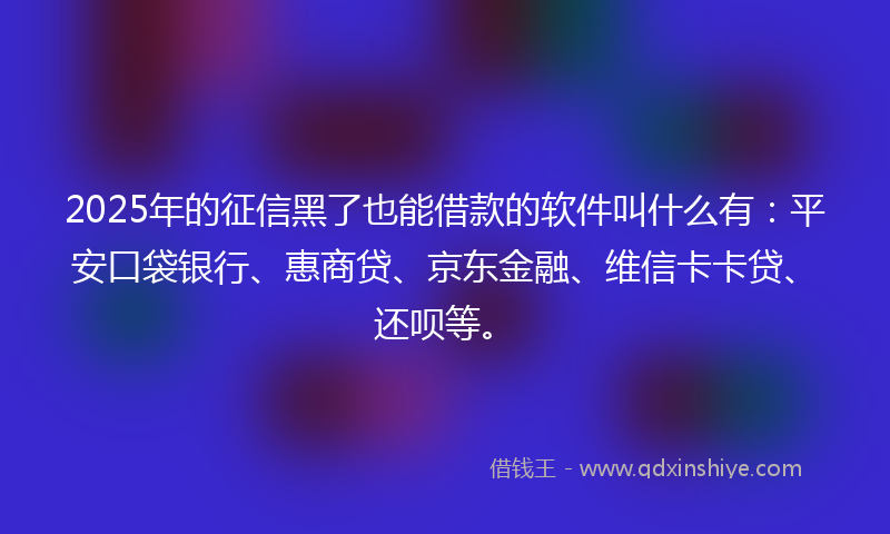 2025年的征信黑了也能借款的软件叫什么有：平安口袋银行、惠商贷、京东金融、维信卡卡贷、还呗等。