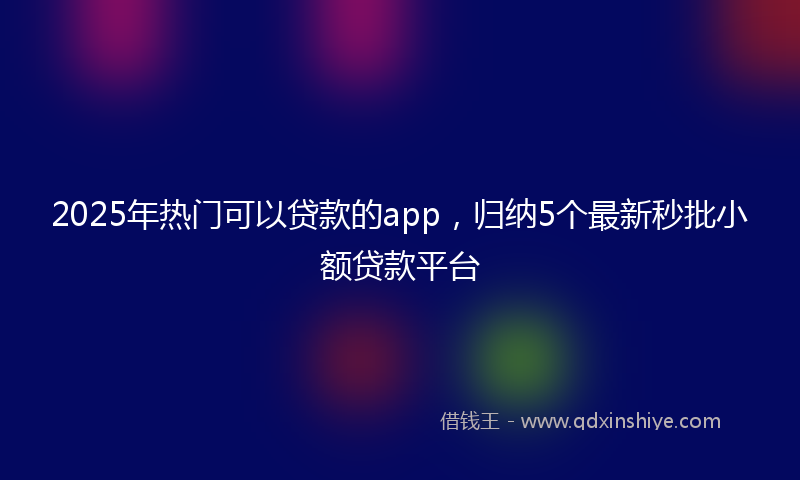 2025年热门可以贷款的app，归纳5个最新秒批小额贷款平台