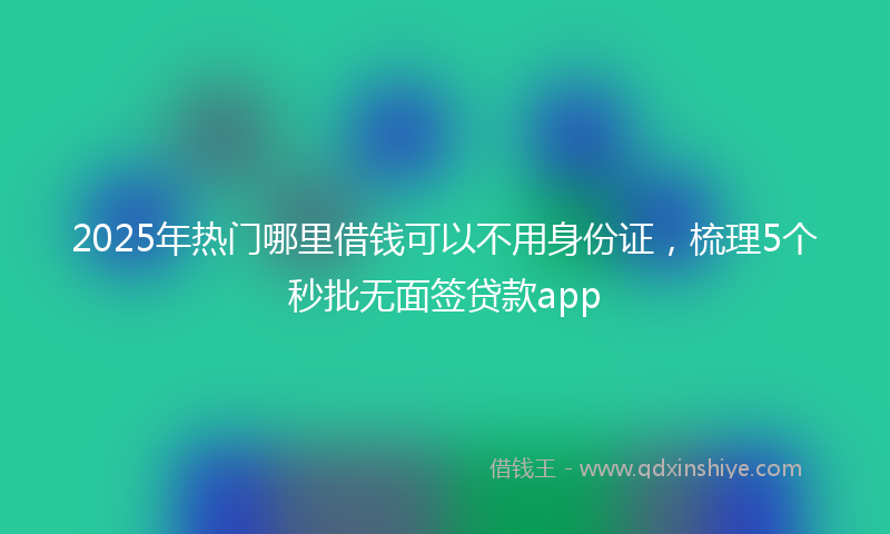 2025年热门哪里借钱可以不用身份证，梳理5个秒批无面签贷款app