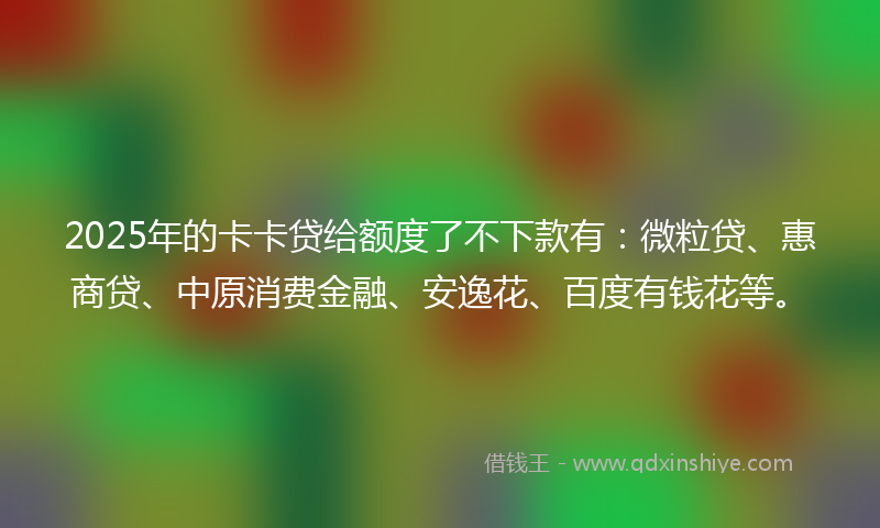 2025年的卡卡贷给额度了不下款有：微粒贷、惠商贷、中原消费金融、安逸花、百度有钱花等。