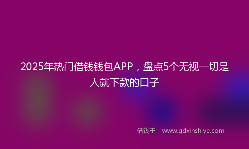 2025年热门借钱钱包APP，盘点5个无视一切是人就下款的口子